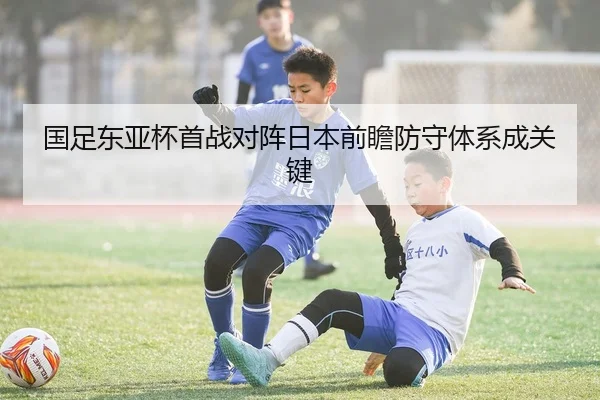 国足东亚杯首战对阵日本前瞻防守体系成关键